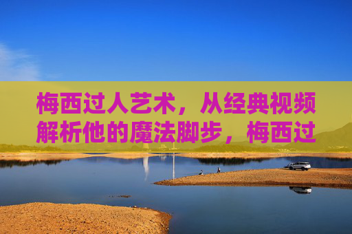 梅西过人艺术，从经典视频解析他的魔法脚步，梅西过人艺术，经典视频解析他的魔法脚步