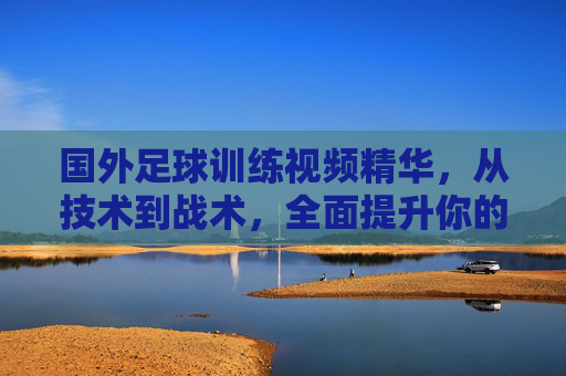 国外足球训练视频精华，从技术到战术，全面提升你的球技，国外足球训练视频精华，从技术到战术全面提升球技