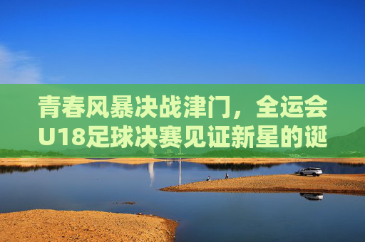 青春风暴决战津门,全运会U18足球决赛见证新星的诞生,青春风暴决战津门,全运会U18足球决赛新星诞生