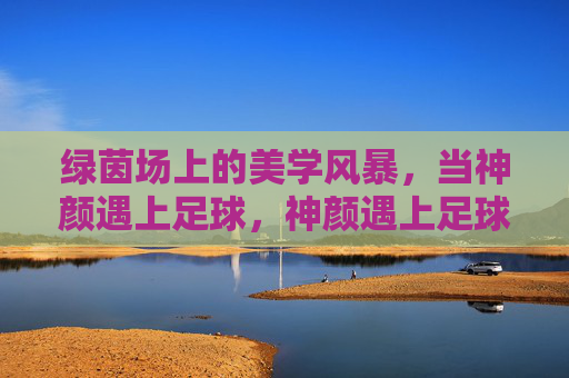 绿茵场上的美学风暴,当神颜遇上足球,神颜遇上足球,绿茵场美学风暴