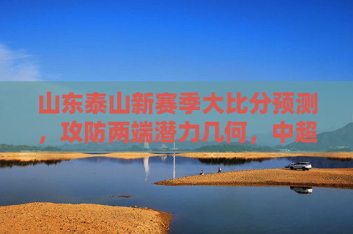 山东泰山新赛季大比分预测,攻防两端潜力几何,中超争冠能否更进一步?山东泰山新赛季大比分预测,攻防潜力几何,中超争冠更进一步?