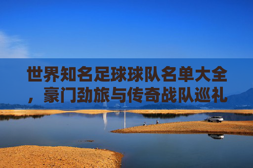 世界知名足球球队名单大全，豪门劲旅与传奇战队巡礼，世界足球豪门与传奇战队名单大全