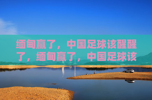 缅甸赢了，中国足球该醒醒了，缅甸赢了，中国足球该醒醒了
