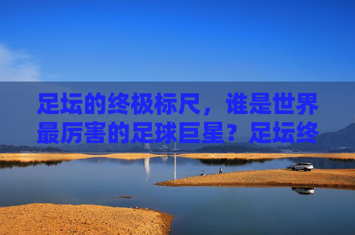 足坛的终极标尺,谁是世界最厉害的足球巨星?足坛终极标尺,谁是世界最厉害的足球巨星?