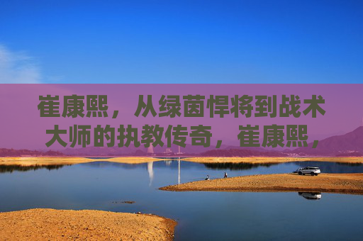 崔康熙,从绿茵悍将到战术大师的执教传奇,崔康熙,从绿茵悍将到战术大师的执教传奇