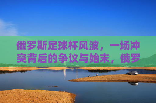 俄罗斯足球杯风波，一场冲突背后的争议与始末，俄罗斯足球杯冲突风波，争议与始末