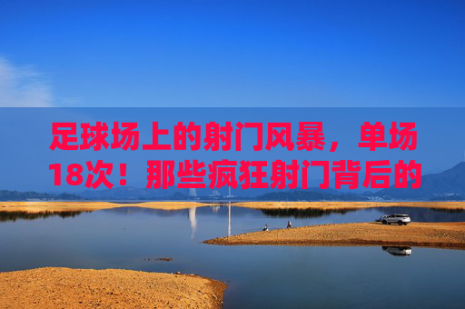 足球场上的射门风暴,单场18次!那些疯狂射门背后的热血与传奇,单场18次射门风暴!足球场上的热血与传奇