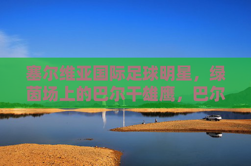 塞尔维亚国际足球明星，绿茵场上的巴尔干雄鹰，巴尔干雄鹰，塞尔维亚绿茵场上的足球明星