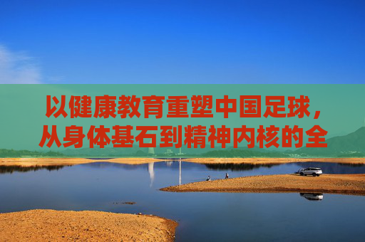 以健康教育重塑中国足球，从身体基石到精神内核的全面升级，健康教育重塑中国足球，身体基石到精神内核的全面升级