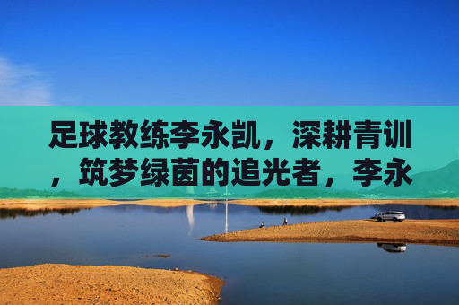 足球教练李永凯,深耕青训,筑梦绿茵的追光者,李永凯,深耕青训筑梦绿茵的追光者