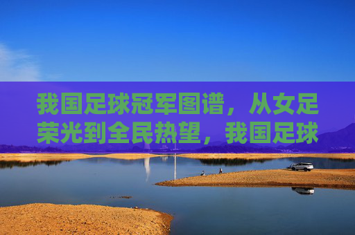 我国足球冠军图谱,从女足荣光到全民热望,我国足球冠军图谱,从女足荣光到全民热望