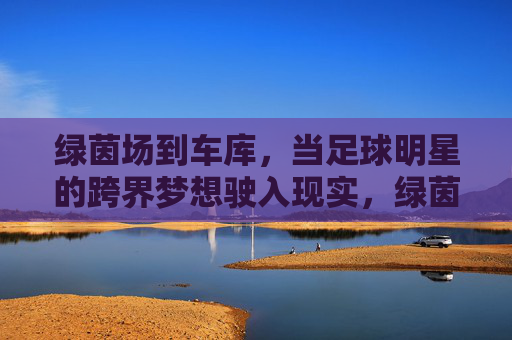 绿茵场到车库，当足球明星的跨界梦想驶入现实，绿茵场到车库，足球明星的跨界梦想驶入现实
