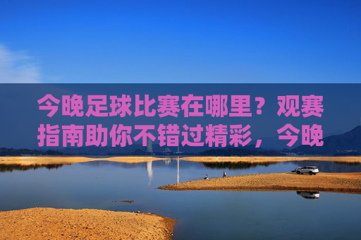 今晚足球比赛在哪里？观赛指南助你不错过精彩，今晚足球比赛观赛指南，不错过精彩