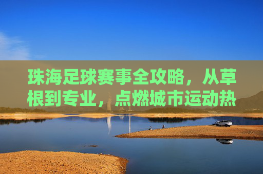 珠海足球赛事全攻略，从草根到专业，点燃城市运动热情，珠海足球赛事全攻略，从草根到专业，点燃城市运动热情