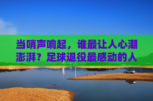 当哨声响起，谁最让人心潮澎湃？足球退役最感动的人，是那些把热爱刻进骨血的人，哨声响起，足球退役最让人心潮澎湃的人，把热爱刻进骨血者