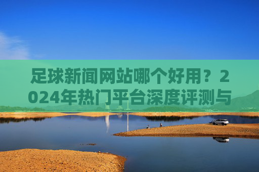 足球新闻网站哪个好用?2024年热门平台深度评测与推荐,2024年足球新闻网站热门平台深度评测与推荐