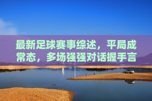 最新足球赛事综述，平局成常态，多场强强对话握手言和，足球赛事综述，强强对话平局成常态