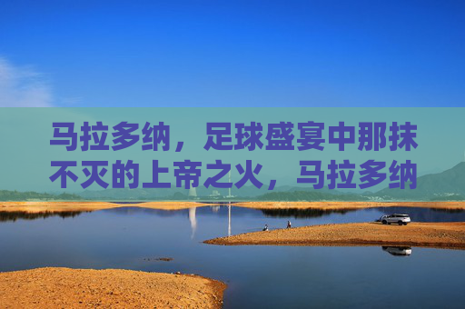 马拉多纳，足球盛宴中那抹不灭的上帝之火，马拉多纳，足球盛宴中不灭的上帝之火