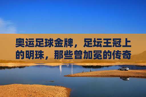 奥运足球金牌,足坛王冠上的明珠,那些曾加冕的传奇