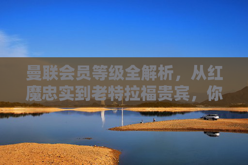 曼联会员等级全解析,从红魔忠实到老特拉福贵宾,你的归属感分几级?曼联会员等级全解析,从红魔忠实到老特拉福贵宾,你的归属感分几级?