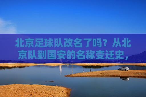 北京足球队改名了吗?从北京队到国安的名称变迁史,北京队到国安,北京足球队名称变迁史