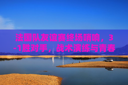法国队友谊赛终场哨响，3-1胜对手，战术演练与青春风暴并存，法国队友谊赛3-1胜，战术演练青春风暴并存