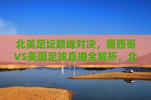 北美足坛巅峰对决,墨西哥VS美国足球直播全解析,北美足坛巅峰对决,墨西哥VS美国足球直播全解析