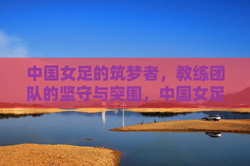 中国女足的筑梦者,教练团队的坚守与突围,中国女足筑梦者,教练团队的坚守与突围