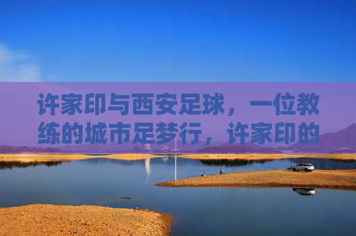 许家印与西安足球，一位教练的城市足梦行，许家印的西安足球城梦行