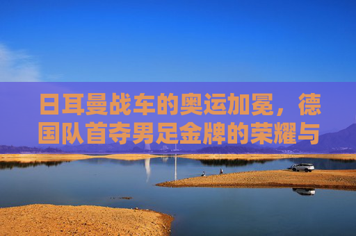 日耳曼战车的奥运加冕,德国队首夺男足金牌的荣耀与传承,日耳曼战车奥运加冕,德国队首夺男足金牌