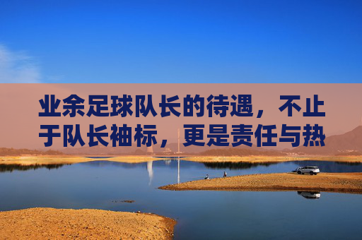 业余足球队长的待遇，不止于队长袖标，更是责任与热爱的双向奔赴，业余足球队长，袖标之外，责任与热爱的双向奔赴