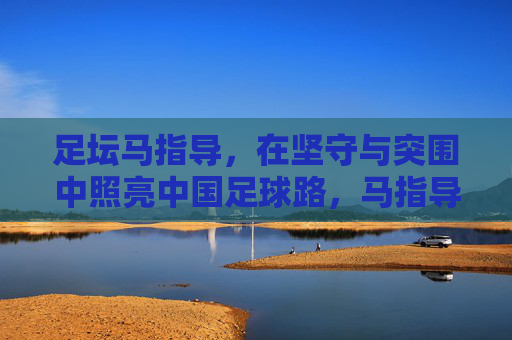 足坛马指导，在坚守与突围中照亮中国足球路，马指导坚守突围，照亮中国足球路