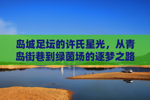 岛城足坛的许氏星光,从青岛街巷到绿茵场的逐梦之路,青岛许氏,从街巷到绿茵场的逐梦路