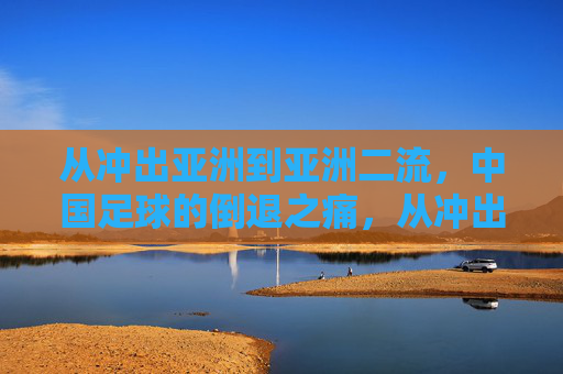 从冲出亚洲到亚洲二流，中国足球的倒退之痛，从冲出亚洲到亚洲二流，中国足球的倒退之痛