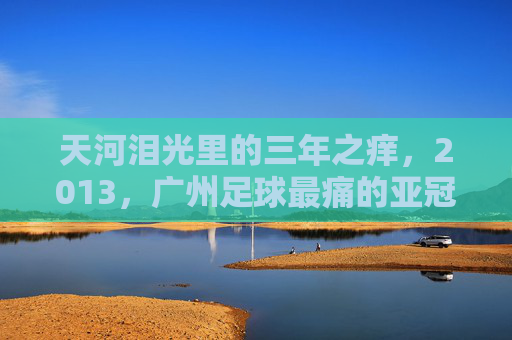 天河泪光里的三年之痒,2013,广州足球最痛的亚冠夜,天河泪光,2013广州足球三年之痒的最痛亚冠夜