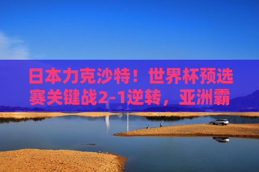 日本力克沙特！世界杯预选赛关键战2-1逆转，亚洲霸主地位遭遇强力挑战，日本2-1逆转沙特，世界杯预选赛关键战挑战亚洲霸主地位