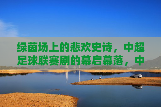 绿茵场上的悲欢史诗,中超足球联赛剧的幕启幕落,中超联赛,绿茵场上的悲欢史诗