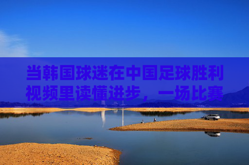 当韩国球迷在中国足球胜利视频里读懂进步,一场比赛背后的亚洲足坛新观察