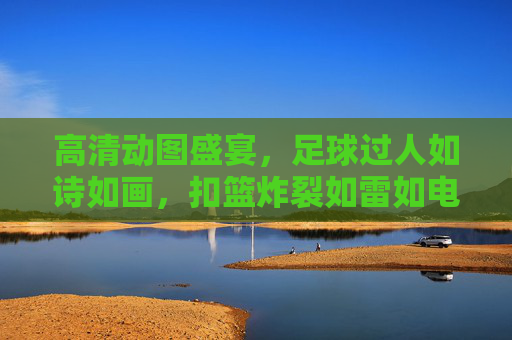 高清动图盛宴，足球过人如诗如画，扣篮炸裂如雷如电——双运动巅峰视觉冲击，双运动视觉盛宴，足球过人如诗画，扣篮炸裂如雷霆