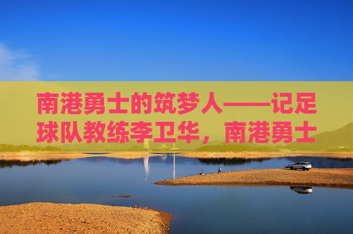 南港勇士的筑梦人——记足球队教练李卫华,南港勇士的筑梦人——李卫华