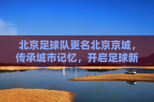 北京足球队更名北京京城,传承城市记忆,开启足球新篇,北京足球队更名北京京城 传承记忆开启足球新篇