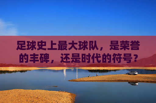 足球史上最大球队，是荣誉的丰碑，还是时代的符号？足球史上最大球队，荣誉丰碑还是时代符号？