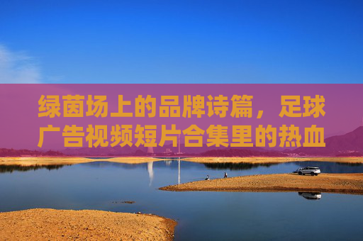 绿茵场上的品牌诗篇，足球广告视频短片合集里的热血与梦想，足球广告诗篇，绿茵场热血与梦想合集