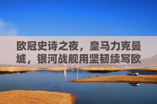 欧冠史诗之夜，皇马力克曼城，银河战舰用坚韧续写欧冠传奇，欧冠史诗夜，皇马力克曼城，银河战舰坚韧续写传奇