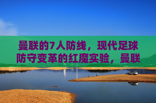 曼联的7人防线,现代足球防守变革的红魔实验,曼联7人防线,现代足球防守变革的红魔实验