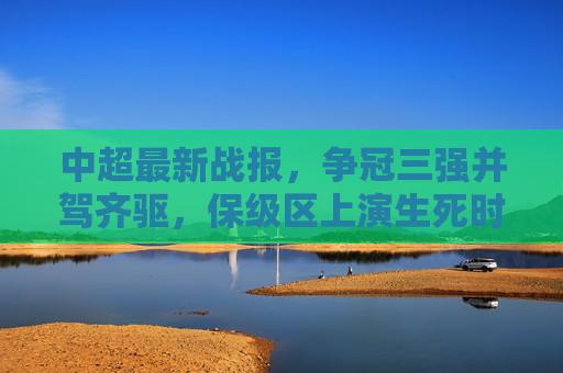 中超最新战报，争冠三强并驾齐驱，保级区上演生死时速，中超最新战报，争冠三强并驾齐驱，保级区上演生死时速