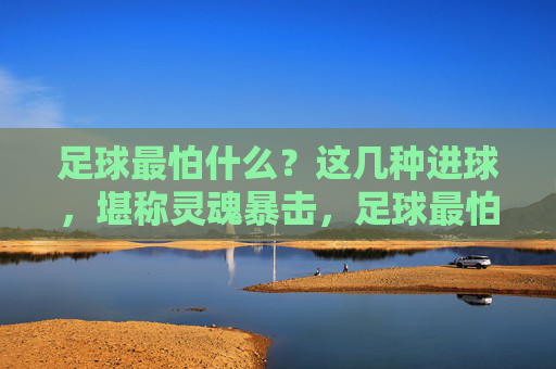 足球最怕什么?这几种进球,堪称灵魂暴击,足球最怕的进球,这几种堪称灵魂暴击