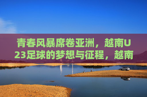 青春风暴席卷亚洲，越南U23足球的梦想与征程，越南U23青春风暴，亚洲足坛的梦想征途