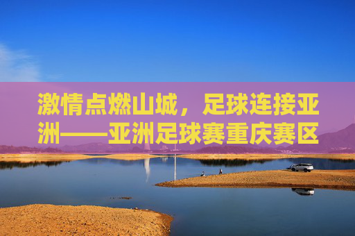 激情点燃山城,足球连接亚洲——亚洲足球赛重庆赛区赛事巡礼,山城燃情,足球连亚——亚洲足球赛重庆赛区巡礼
