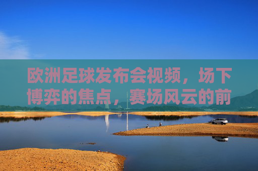 欧洲足球发布会视频，场下博弈的焦点，赛场风云的前奏，欧洲足球发布会，场下博弈焦点，赛场风云前奏